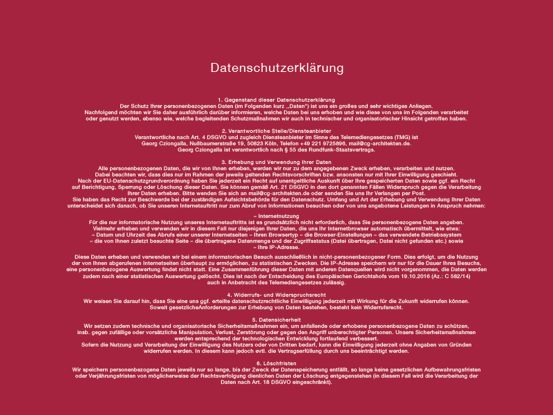 
Datenschutzerklärung
1. Gegenstand dieser Datenschutzerklärung
Der Schutz Ihrer personenbezogenen Daten (im Folgenden kurz ,,Daten“) ist uns ein großes und sehr wichtiges Anliegen.
Nachfolgend möchten wir Sie daher ausführlich darüber informieren, welche Daten bei uns erhoben und wie diese von uns im Folgenden verarbeitet oder genutzt werden, ebenso wie, welche begleitenden Schutzmaßnahmen wir auch in technischer und organisatorischer Hinsicht getroffen haben.
2. Verantwortliche Stelle/Diensteanbieter
Verantwortliche nach Art. 4 DSGVO und zugleich Diensteanbieter im Sinne des Telemediengesetzes (TMG) ist
Georg Cziongalla, Nußbaumerstraße 19, 50823 Köln, Telefon +49 221 9725896, mail@cg-architekten.de.
Georg Cziongalla ist verantwortlich nach § 55 des Rundfunk-Staatsvertrags.
3. Erhebung und Verwendung Ihrer Daten
Alle personenbezogenen Daten, die wir von Ihnen erheben, werden wir nur zu dem angegebenen Zweck erheben, verarbeiten und nutzen. Dabei beachten wir, dass dies nur im Rahmen der jeweils geltenden Rechtsvorschriften bzw. ansonsten nur mit Ihrer Einwilligung geschieht. Nach der EU-Datenschutzgrundverordnung haben Sie jederzeit ein Recht auf unentgeltliche Auskunft über Ihre gespeicherten Daten sowie ggf. ein Recht auf Berichtigung, Sperrung oder Löschung dieser Daten. Sie können gemäß Art. 21 DSGVO in den dort genannten Fällen Widerspruch gegen die Verarbeitung Ihrer Daten erheben. Bitte wenden Sie sich an mail@cg-architekten.de oder senden Sie uns Ihr Verlangen per Post. Sie haben das Recht zur Beschwerde bei der zuständigen Aufsichtsbehörde für den Datenschutz. Umfang und Art der Erhebung und Verwendung Ihrer Daten unterscheidet sich danach, ob Sie unseren Internetauftritt nur zum Abruf von Informationen besuchen oder von uns angebotene Leistungen in Anspruch nehmen:
– Internetnutzung
Für die nur informatorische Nutzung unseres Internetauftritts ist es grundsätzlich nicht erforderlich, dass Sie personenbezogene Daten angeben. Vielmehr erheben und verwenden wir in diesem Fall nur diejenigen Ihrer Daten, die uns Ihr Internetbrowser automatisch übermittelt, wie etwa:
– Datum und Uhrzeit des Abrufs einer unserer Internetseiten
– Ihren Browsertyp
– die Browser-Einstellungen
– das verwendete Betriebssystem
– die von Ihnen zuletzt besuchte Seite
– die übertragene Datenmenge und der Zugriffsstatus (Datei übertragen, Datei nicht gefunden etc.) sowie
– Ihre IP-Adresse.
Diese Daten erheben und verwenden wir bei einem informatorischen Besuch ausschließlich in nicht-personenbezogener Form. Dies erfolgt, um die Nutzung der von Ihnen abgerufenen Internetseiten überhaupt zu ermöglichen, zu statistischen Zwecken. Die IP-Adresse speichern wir nur für die Dauer Ihres Besuchs, eine personenbezogene Auswertung findet nicht statt. Eine Zusammenführung dieser Daten mit anderen Datenquellen wird nicht vorgenommen, die Daten werden zudem nach einer statistischen Auswertung gelöscht. Dies ist nach der Entscheidung des Europäischen Gerichtshofs vom 19.10.2016 (Az.: C 582/14)
auch in Anbetracht des Telemediengesetzes zulässig.
4. Widerrufs- und Widerspruchsrecht
Wir weisen Sie darauf hin, dass Sie eine uns ggf. erteilte datenschutzrechtliche Einwilligung jederzeit mit Wirkung für die Zukunft widerrufen können. Soweit gesetzliche Anforderungen zur Erhebung von Daten bestehen, besteht kein Widerrufsrecht.
5. Datensicherheit
Wir setzen zudem technische und organisatorische Sicherheitsmaßnahmen ein, um anfallende oder erhobene personenbezogene Daten zu schützen, insb. gegen zufällige oder vorsätzliche Manipulation, Verlust, Zerstörung oder gegen den Angriff unberechtigter Personen. Unsere Sicherheitsmaßnahmen werden entsprechend der technologischen Entwicklung fortlaufend verbessert.
Sofern die Nutzung und Verarbeitung der Einwilligung des Nutzers oder von Dritten bedarf, kann die Einwilligung jederzeit ohne Angaben von Gründen widerrufen werden. In diesem kann jedoch evtl. die Vertragserfüllung durch uns beeinträchtigt werden.
6. Löschfristen
Wir speichern personenbezogene Daten jeweils nur so lange, bis der Zweck der Datenspeicherung entfällt, so lange keine gesetzlichen Aufbewahrungsfristen oder Verjährungsfristen von möglicherweise der Rechtsverfolgung dienlichen Daten der Löschung entgegenstehen (in diesem Fall wird die Verarbeitung der Daten nach Art. 18 DSGVO eingeschränkt).
