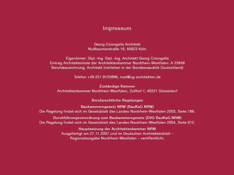 Impressum 
Georg Cziongalla Architekt 
Nußbaumerstraße 19, 50823 Köln 
Eigentümer. Dipl.-Ing. Dipl.-Ing. Architekt Georg Cziongalla 
Eintrag Architektenliste der Architektenkammer Nordrhein-Westfalen: A 23956 
Berufsbezeichnung: Architekt (verliehen in der Bundesrepublik Deutschland) 
Telefon +49 221 9725896, mail@cg-architekten.de 
Zuständige Kammer 
Architektenkammer Nordrhein-Westfalen, Zollhof I , 40221 Düsseldorf 
Berufsrechtliche Regelungen 
Baukammerngesetz NRW (BauKaG NRW) 
Die Regelung findet sich im Gesetzblatt des Landes Nordrhein-Westfalen 2003, Seite 786. 
Durchführungsverordnung zum Baukammerngesetz (DVO BauKaG NRW) 
Die Regelung findet sich im Gesetzblatt des Landes Nordrhein-Westfalen 2004, Seite 612. 
Hauptsatzung der Architektenkammer NRW 
Ausgefertigt am 27.11.2007 und im Deutschen Architektenblatt — 
Regionalausgabe Nordrhein-Westfalen — veröffentlicht. 